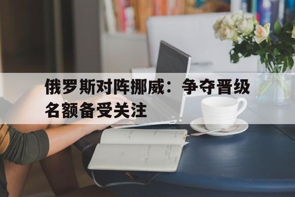 电子竞技真人娱乐-俄罗斯对阵挪威:争夺晋级名额备受关注